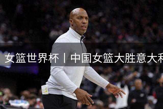 女篮世界杯丨中国女篮大胜意大利队明晚冲击8强席位